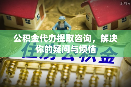 甘井子公积金代办提取咨询，解决你的疑问与烦恼