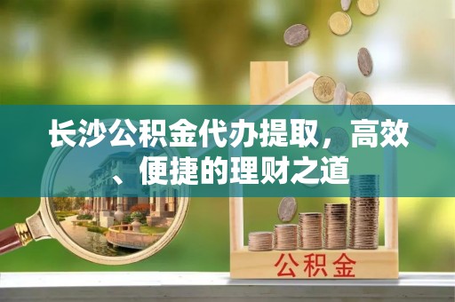 甘井子长沙公积金代办提取，高效、便捷的理财之道