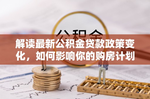 甘井子解读最新公积金贷款政策变化，如何影响你的购房计划？