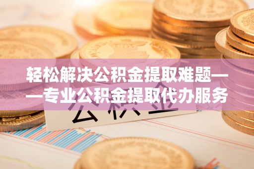 甘井子轻松解决公积金提取难题——专业公积金提取代办服务详解