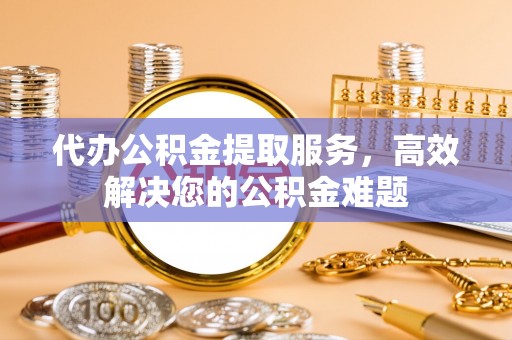 甘井子代办公积金提取服务，高效解决您的公积金难题