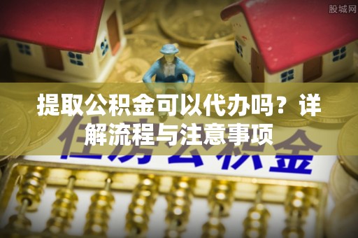 甘井子提取公积金可以代办吗？详解流程与注意事项