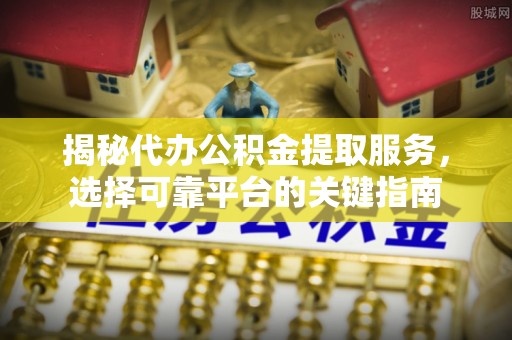 甘井子揭秘代办公积金提取服务，选择可靠平台的关键指南