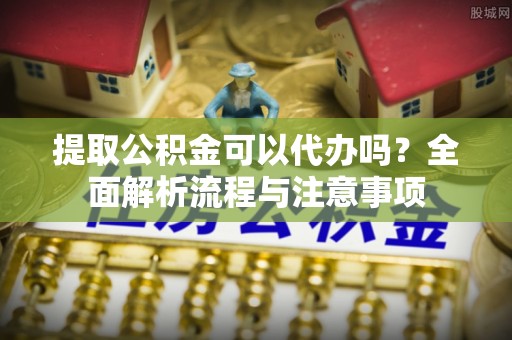 甘井子提取公积金可以代办吗？全面解析流程与注意事项