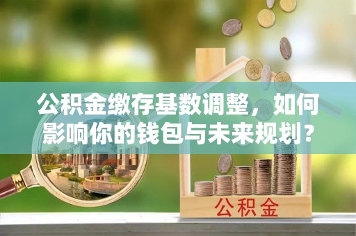 甘井子公积金缴存基数调整，如何影响你的钱包与未来规划？