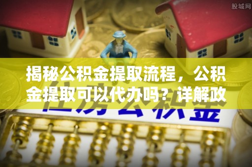 甘井子揭秘公积金提取流程，公积金提取可以代办吗？详解政策与实操技巧