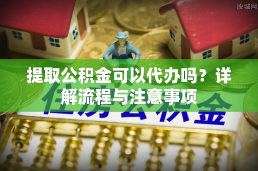 甘井子提取公积金可以代办吗？详解流程与注意事项