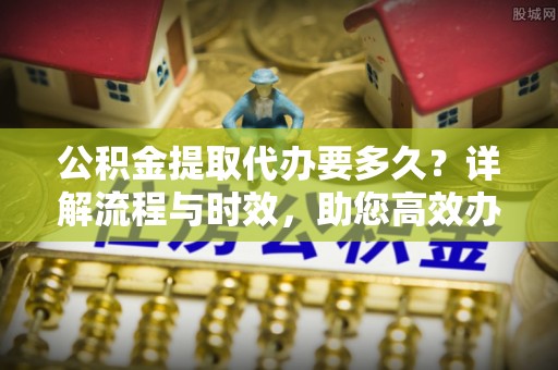 甘井子公积金提取代办要多久？详解流程与时效，助您高效办理