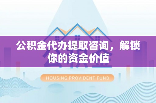 甘井子公积金代办提取咨询，解锁你的资金价值