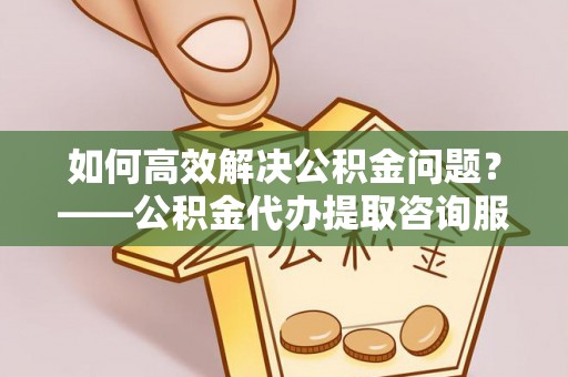 甘井子如何高效解决公积金问题？——公积金代办提取咨询服务指南