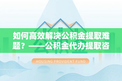 甘井子如何高效解决公积金提取难题？——公积金代办提取咨询服务全解析