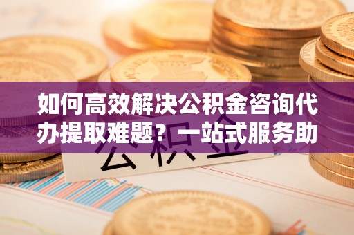 甘井子如何高效解决公积金咨询代办提取难题？一站式服务助您轻松搞定