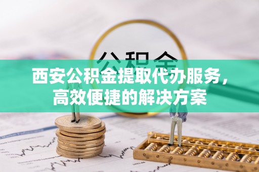 甘井子西安公积金提取代办服务，高效便捷的解决方案