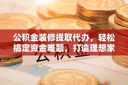 甘井子公积金装修提取代办，轻松搞定资金难题，打造理想家居