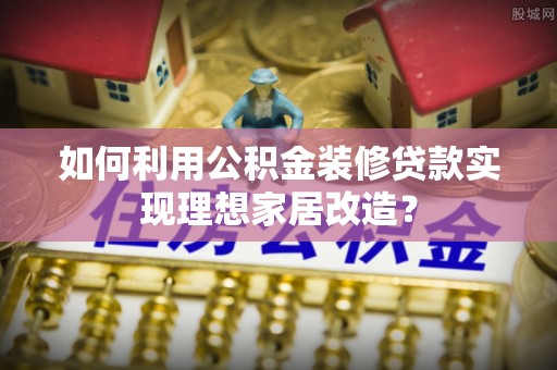甘井子如何利用公积金装修贷款实现理想家居改造？
