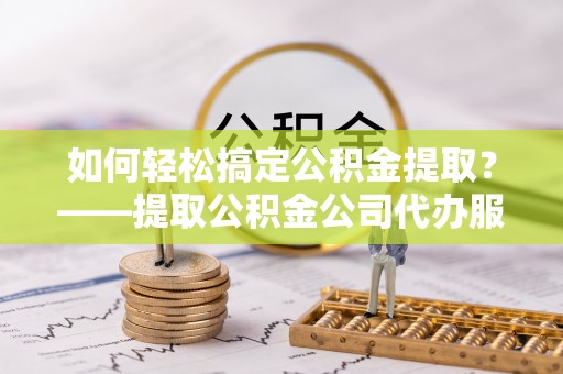 甘井子如何轻松搞定公积金提取？——提取公积金公司代办服务全解析