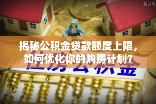 甘井子揭秘公积金贷款额度上限，如何优化你的购房计划？