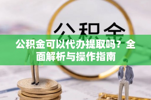 甘井子公积金可以代办提取吗？全面解析与操作指南