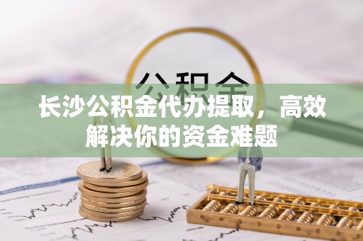 甘井子长沙公积金代办提取，高效解决你的资金难题
