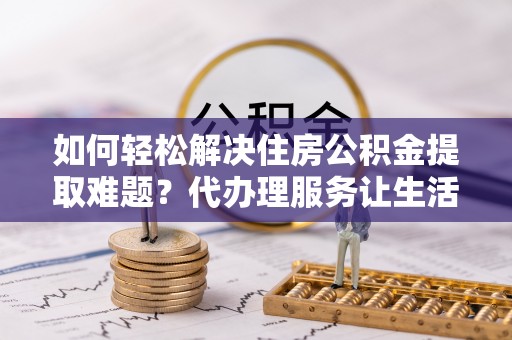 甘井子如何轻松解决住房公积金提取难题？代办理服务让生活更简单