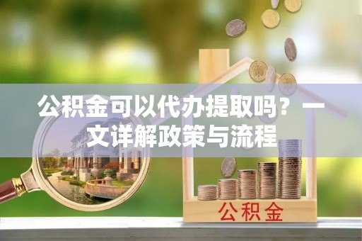 甘井子公积金可以代办提取吗？一文详解政策与流程