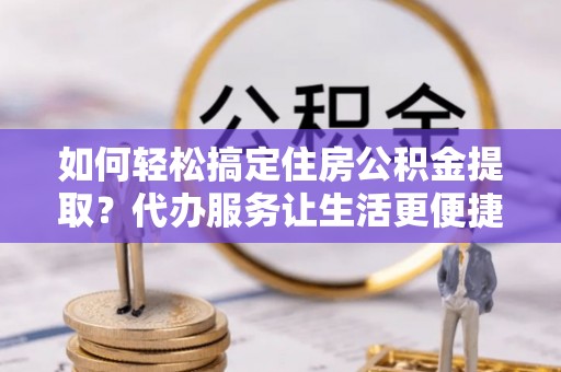 甘井子如何轻松搞定住房公积金提取？代办服务让生活更便捷