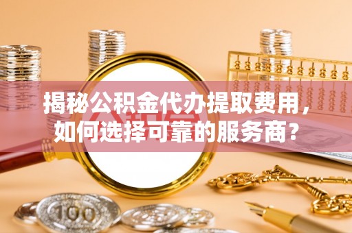 甘井子揭秘公积金代办提取费用，如何选择可靠的服务商？