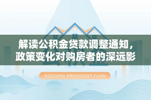 甘井子解读公积金贷款调整通知，政策变化对购房者的深远影响
