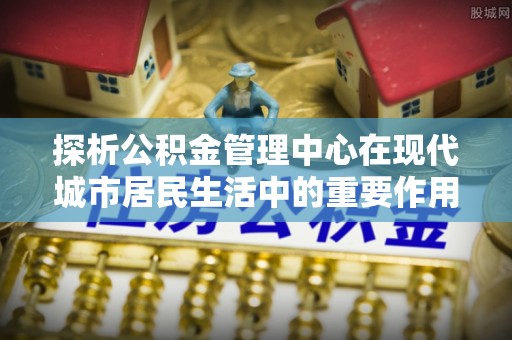 甘井子探析公积金管理中心在现代城市居民生活中的重要作用