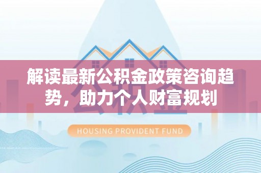 甘井子解读最新公积金政策咨询趋势，助力个人财富规划